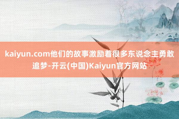 kaiyun.com他们的故事激励着很多东说念主勇敢追梦-开云(中国)Kaiyun官方网站