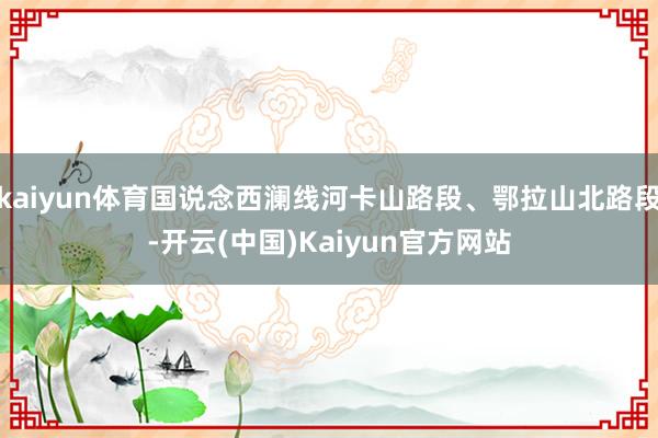 kaiyun体育国说念西澜线河卡山路段、鄂拉山北路段-开云(中国)Kaiyun官方网站