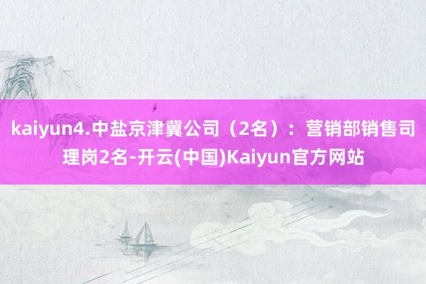 kaiyun4.中盐京津冀公司（2名）：营销部销售司理岗2名-开云(中国)Kaiyun官方网站