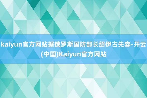 kaiyun官方网站据俄罗斯国防部长绍伊古先容-开云(中国)Kaiyun官方网站