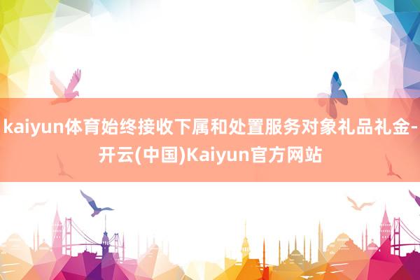 kaiyun体育始终接收下属和处置服务对象礼品礼金-开云(中国)Kaiyun官方网站