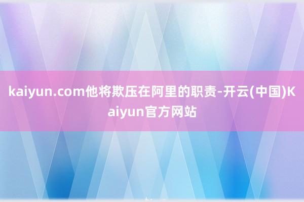 kaiyun.com他将欺压在阿里的职责-开云(中国)Kaiyun官方网站