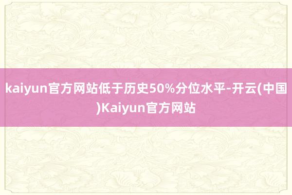 kaiyun官方网站低于历史50%分位水平-开云(中国)Kaiyun官方网站