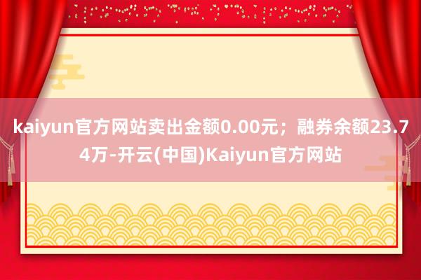 kaiyun官方网站卖出金额0.00元；融券余额23.74万-开云(中国)Kaiyun官方网站