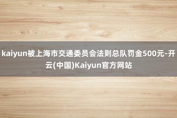 kaiyun被上海市交通委员会法则总队罚金500元-开云(中国)Kaiyun官方网站