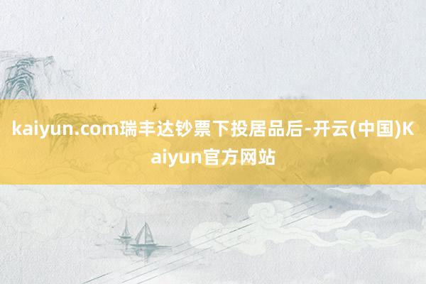 kaiyun.com瑞丰达钞票下投居品后-开云(中国)Kaiyun官方网站