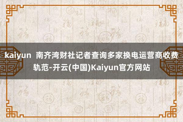 kaiyun  南齐湾财社记者查询多家换电运营商收费轨范-开云(中国)Kaiyun官方网站