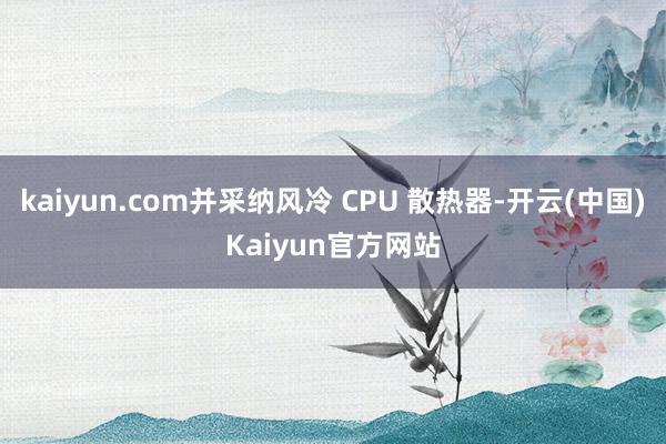 kaiyun.com并采纳风冷 CPU 散热器-开云(中国)Kaiyun官方网站