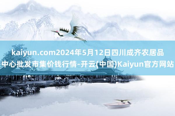 kaiyun.com2024年5月12日四川成齐农居品中心批发市集价钱行情-开云(中国)Kaiyun官方网站