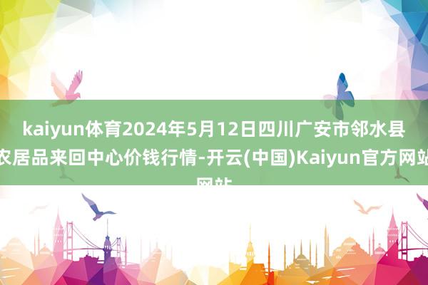 kaiyun体育2024年5月12日四川广安市邻水县农居品来回中心价钱行情-开云(中国)Kaiyun官方网站