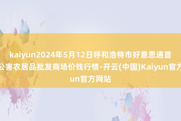 kaiyun2024年5月12日呼和浩特市好意思通首府无公害农居品批发商场价钱行情-开云(中国)Kaiyun官方网站