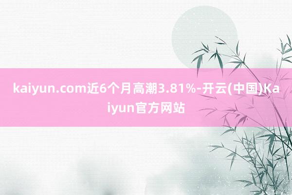 kaiyun.com近6个月高潮3.81%-开云(中国)Kaiyun官方网站