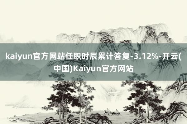 kaiyun官方网站任职时辰累计答复-3.12%-开云(中国)Kaiyun官方网站