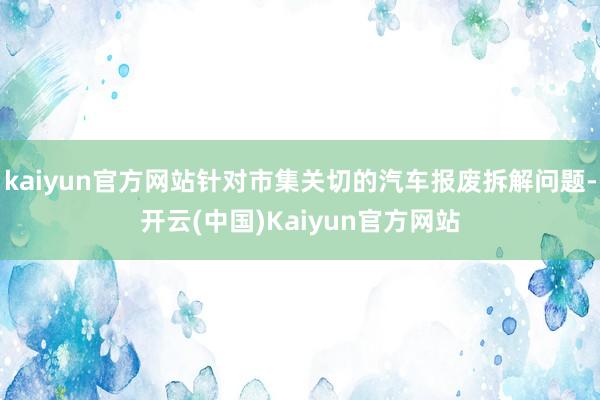 kaiyun官方网站针对市集关切的汽车报废拆解问题-开云(中国)Kaiyun官方网站