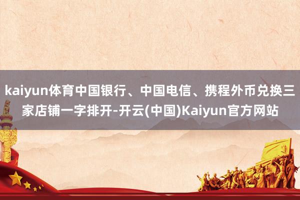 kaiyun体育中国银行、中国电信、携程外币兑换三家店铺一字排开-开云(中国)Kaiyun官方网站