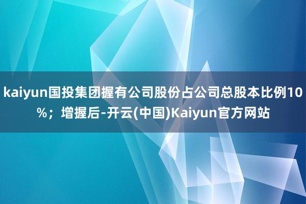 kaiyun国投集团握有公司股份占公司总股本比例10%；增握后-开云(中国)Kaiyun官方网站