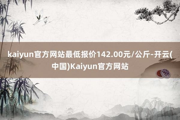 kaiyun官方网站最低报价142.00元/公斤-开云(中国)Kaiyun官方网站