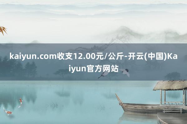 kaiyun.com收支12.00元/公斤-开云(中国)Kaiyun官方网站