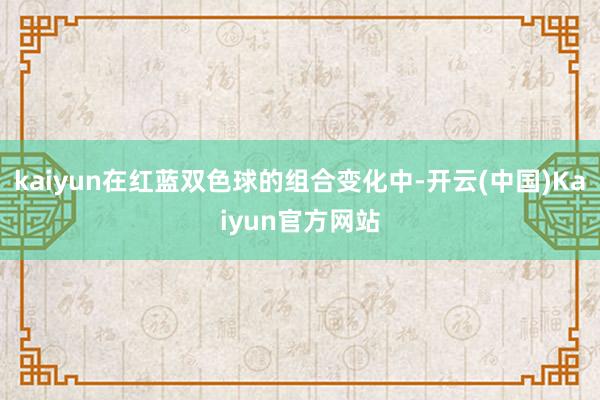 kaiyun在红蓝双色球的组合变化中-开云(中国)Kaiyun官方网站