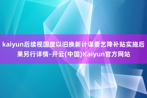 kaiyun后续视国度以旧换新计谋要乞降补贴实施后果另行详情-开云(中国)Kaiyun官方网站