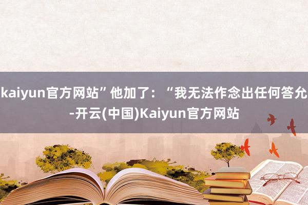 kaiyun官方网站”他加了：“我无法作念出任何答允-开云(中国)Kaiyun官方网站