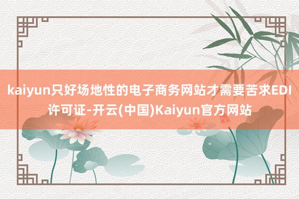 kaiyun只好场地性的电子商务网站才需要苦求EDI许可证-开云(中国)Kaiyun官方网站