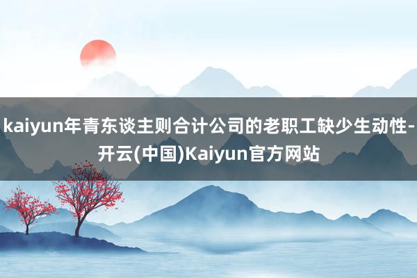 kaiyun年青东谈主则合计公司的老职工缺少生动性-开云(中国)Kaiyun官方网站