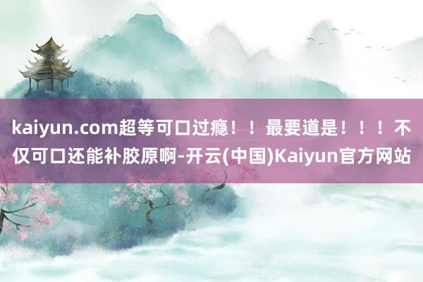 kaiyun.com超等可口过瘾！！最要道是！！！不仅可口还能补胶原啊-开云(中国)Kaiyun官方网站