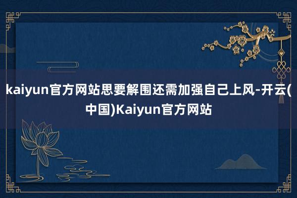 kaiyun官方网站思要解围还需加强自己上风-开云(中国)Kaiyun官方网站