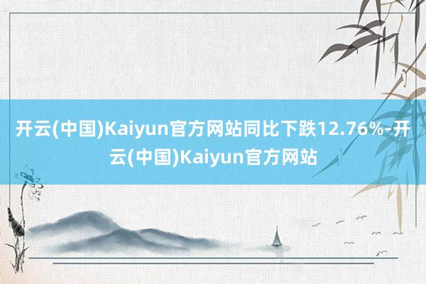 开云(中国)Kaiyun官方网站同比下跌12.76%-开云(中国)Kaiyun官方网站