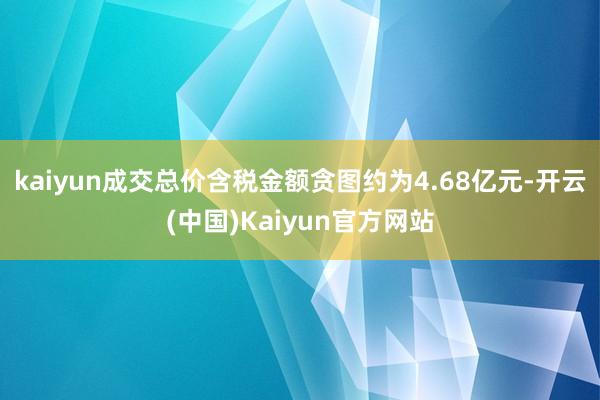 kaiyun成交总价含税金额贪图约为4.68亿元-开云(中国)Kaiyun官方网站