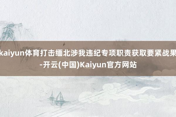 kaiyun体育打击缅北涉我违纪专项职责获取要紧战果-开云(中国)Kaiyun官方网站