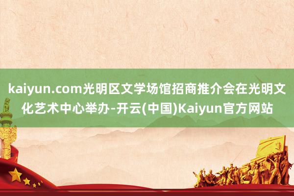 kaiyun.com光明区文学场馆招商推介会在光明文化艺术中心举办-开云(中国)Kaiyun官方网站