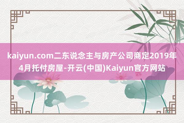 kaiyun.com二东说念主与房产公司商定2019年4月托付房屋-开云(中国)Kaiyun官方网站