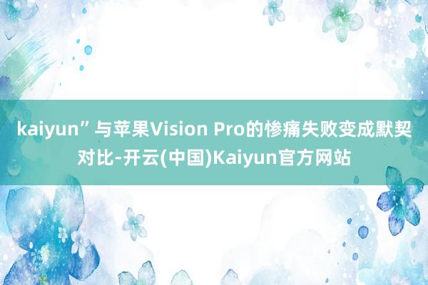 kaiyun”与苹果Vision Pro的惨痛失败变成默契对比-开云(中国)Kaiyun官方网站