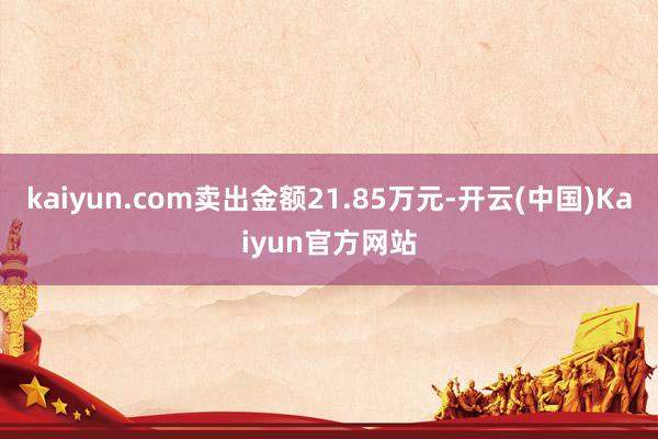 kaiyun.com卖出金额21.85万元-开云(中国)Kaiyun官方网站