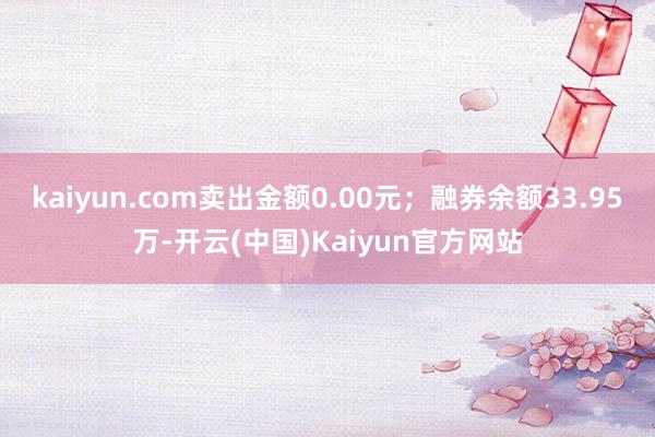 kaiyun.com卖出金额0.00元；融券余额33.95万-开云(中国)Kaiyun官方网站