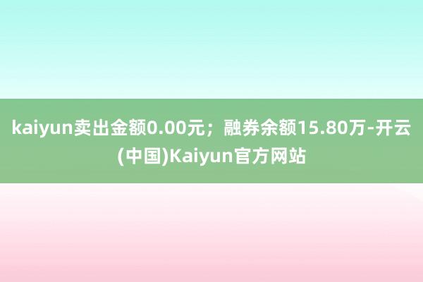 kaiyun卖出金额0.00元；融券余额15.80万-开云(中国)Kaiyun官方网站