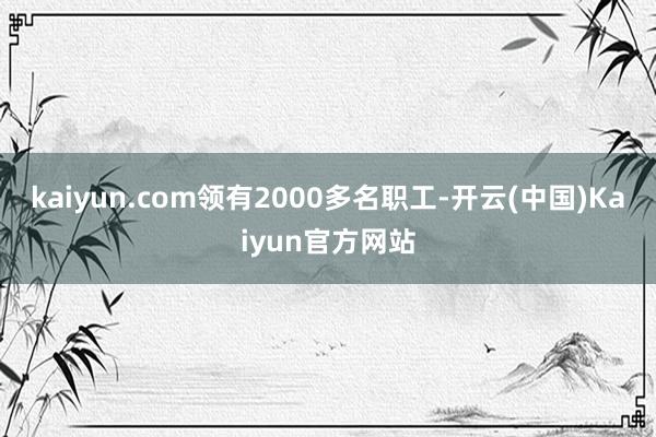 kaiyun.com领有2000多名职工-开云(中国)Kaiyun官方网站