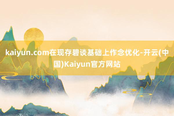 kaiyun.com在现存碧谈基础上作念优化-开云(中国)Kaiyun官方网站