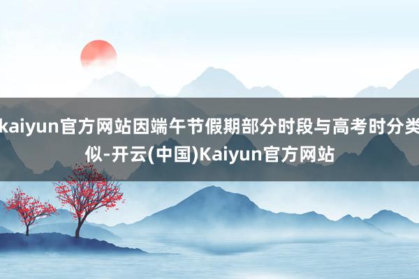 kaiyun官方网站因端午节假期部分时段与高考时分类似-开云(中国)Kaiyun官方网站