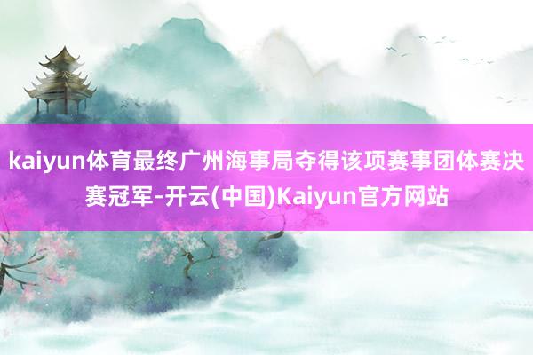 kaiyun体育最终广州海事局夺得该项赛事团体赛决赛冠军-开云(中国)Kaiyun官方网站