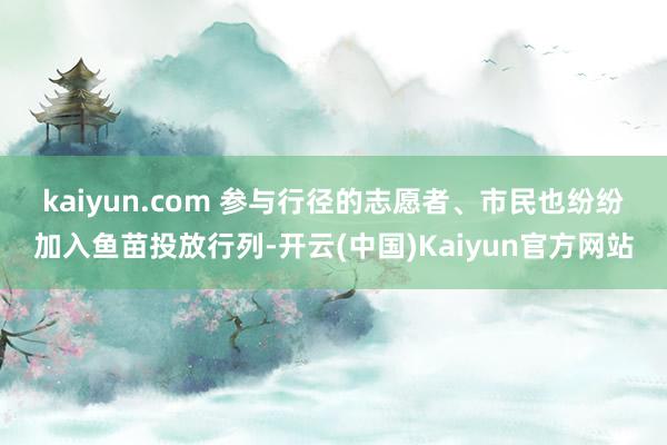 kaiyun.com 　　参与行径的志愿者、市民也纷纷加入鱼苗投放行列-开云(中国)Kaiyun官方网站