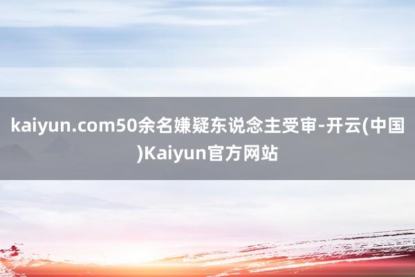 kaiyun.com50余名嫌疑东说念主受审-开云(中国)Kaiyun官方网站