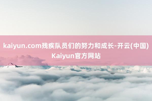 kaiyun.com残疾队员们的努力和成长-开云(中国)Kaiyun官方网站