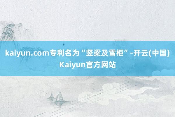 kaiyun.com专利名为“竖梁及雪柜”-开云(中国)Kaiyun官方网站