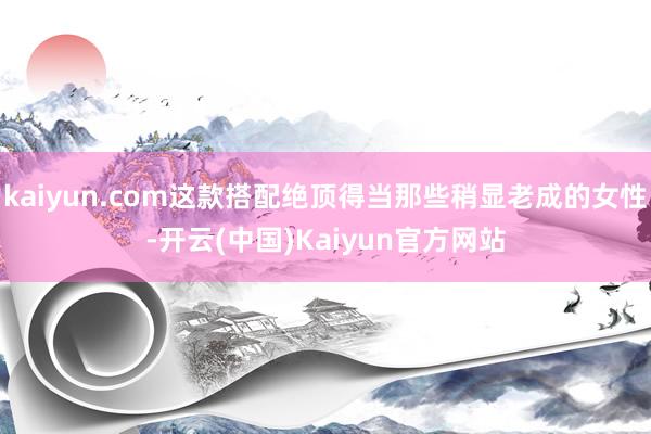 kaiyun.com这款搭配绝顶得当那些稍显老成的女性-开云(中国)Kaiyun官方网站