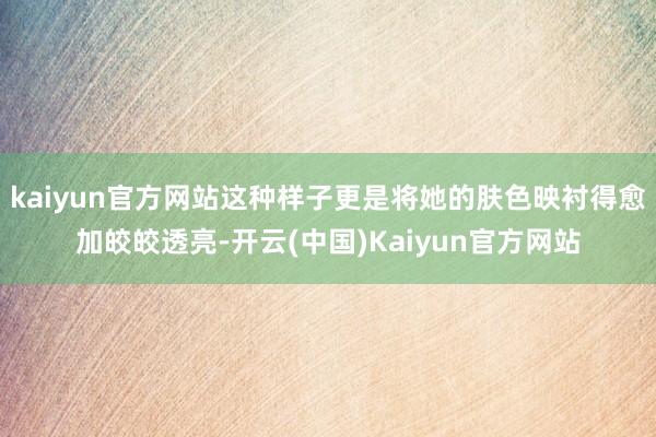 kaiyun官方网站这种样子更是将她的肤色映衬得愈加皎皎透亮-开云(中国)Kaiyun官方网站