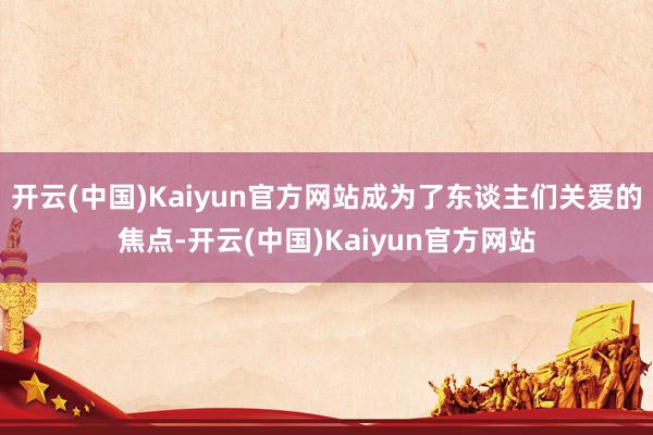 开云(中国)Kaiyun官方网站成为了东谈主们关爱的焦点-开云(中国)Kaiyun官方网站