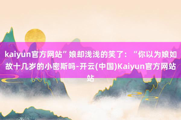 kaiyun官方网站”娘却浅浅的笑了：“你以为娘如故十几岁的小密斯吗-开云(中国)Kaiyun官方网站